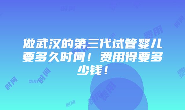 做武汉的第三代试管婴儿要多久时间！费用得要多少钱！