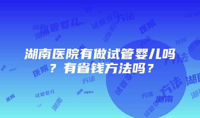 湖南医院有做试管婴儿吗？有省钱方法吗？