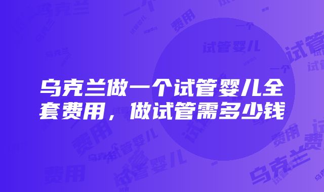 乌克兰做一个试管婴儿全套费用，做试管需多少钱