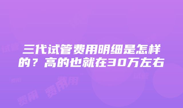 三代试管费用明细是怎样的？高的也就在30万左右