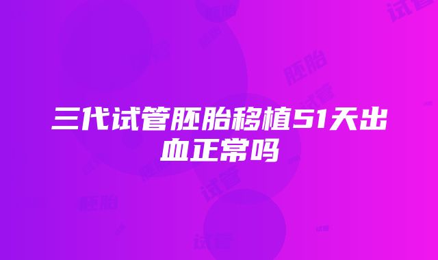 三代试管胚胎移植51天出血正常吗