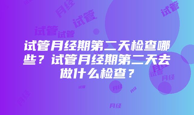 试管月经期第二天检查哪些？试管月经期第二天去做什么检查？