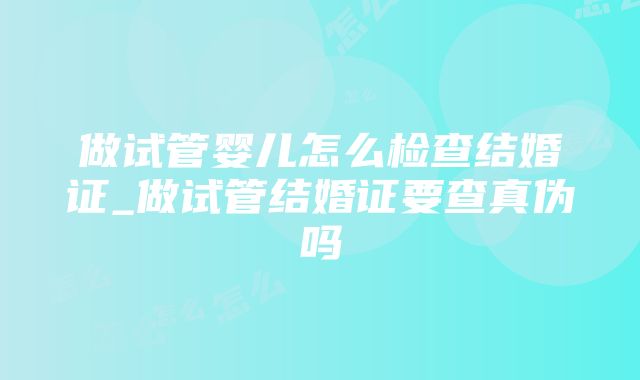 做试管婴儿怎么检查结婚证_做试管结婚证要查真伪吗