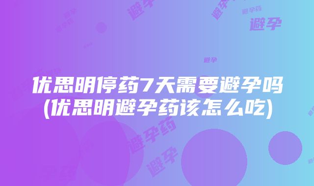 优思明停药7天需要避孕吗(优思明避孕药该怎么吃)