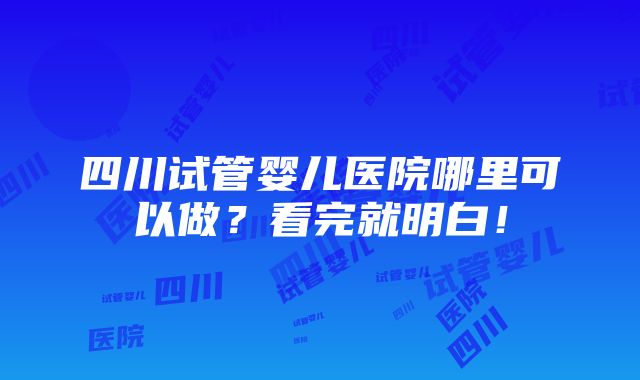 四川试管婴儿医院哪里可以做？看完就明白！