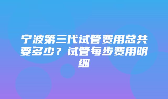 宁波第三代试管费用总共要多少？试管每步费用明细