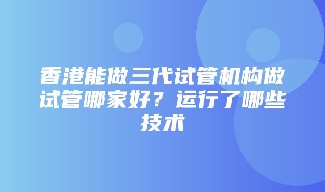 香港能做三代试管机构做试管哪家好？运行了哪些技术