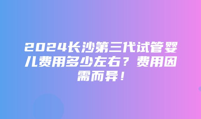 2024长沙第三代试管婴儿费用多少左右？费用因需而异！