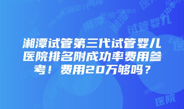 湘潭试管第三代试管婴儿医院排名附成功率费用参考！费用20万够吗？