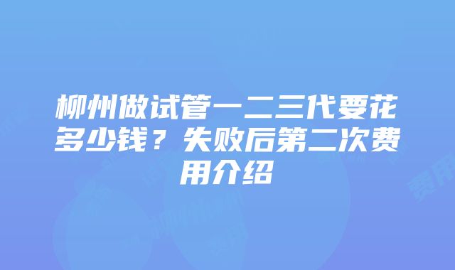 柳州做试管一二三代要花多少钱？失败后第二次费用介绍