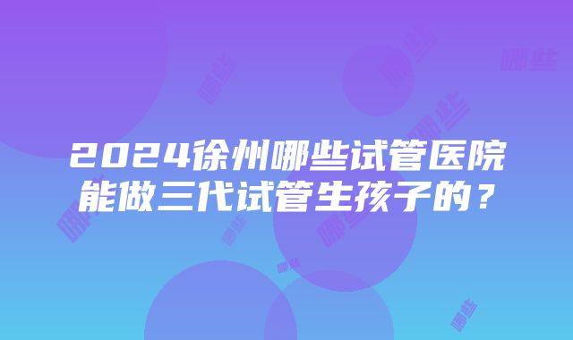 2024徐州哪些试管医院能做三代试管生孩子的？