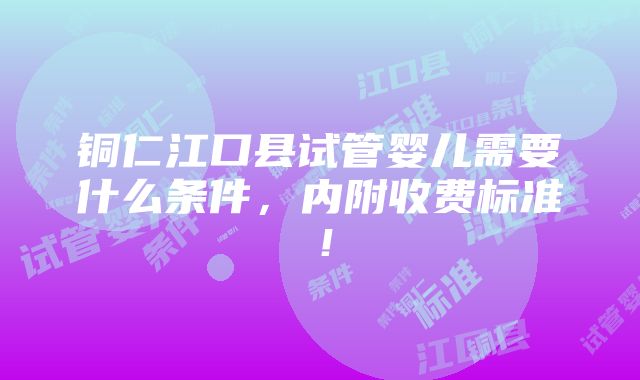 铜仁江口县试管婴儿需要什么条件，内附收费标准！