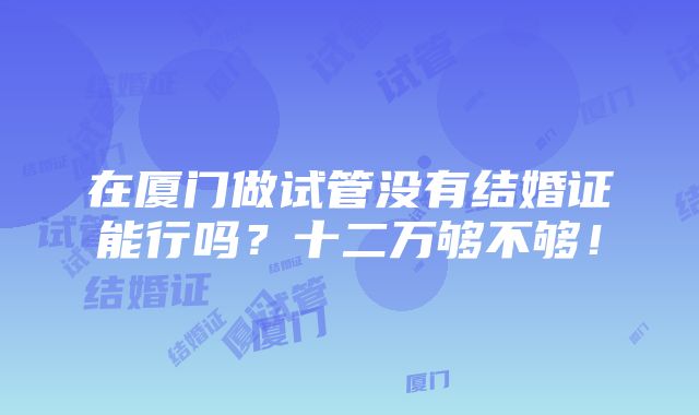 在厦门做试管没有结婚证能行吗？十二万够不够！