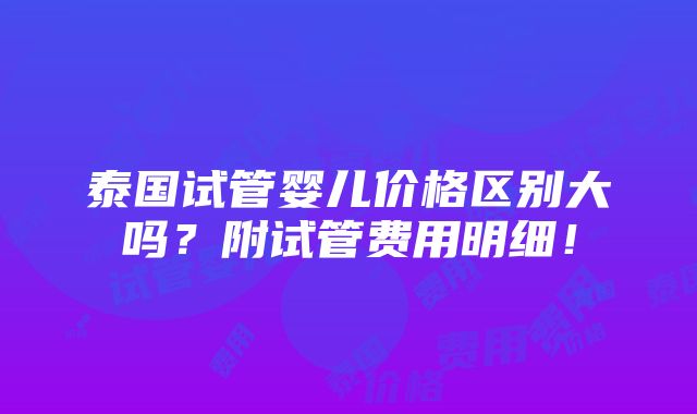 泰国试管婴儿价格区别大吗？附试管费用明细！