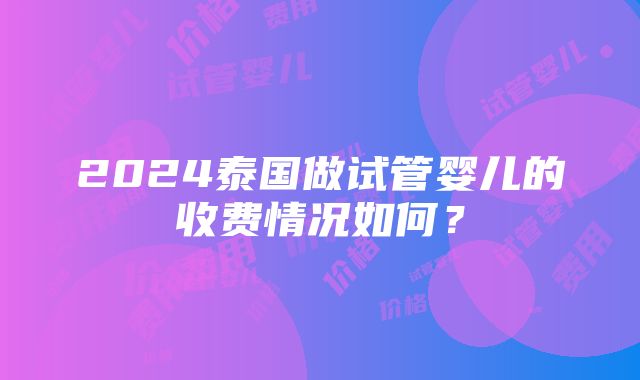 2024泰国做试管婴儿的收费情况如何？