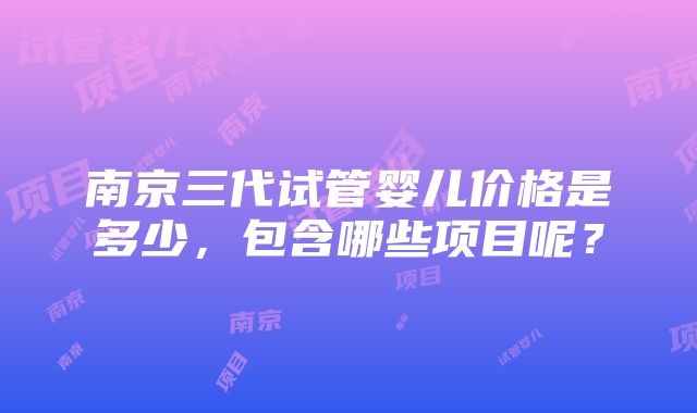 南京三代试管婴儿价格是多少，包含哪些项目呢？