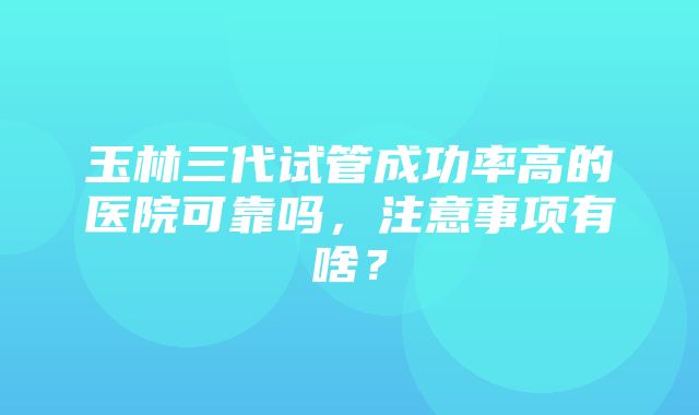 玉林三代试管成功率高的医院可靠吗，注意事项有啥？