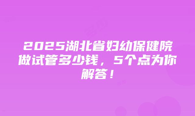 2025湖北省妇幼保健院做试管多少钱，5个点为你解答！