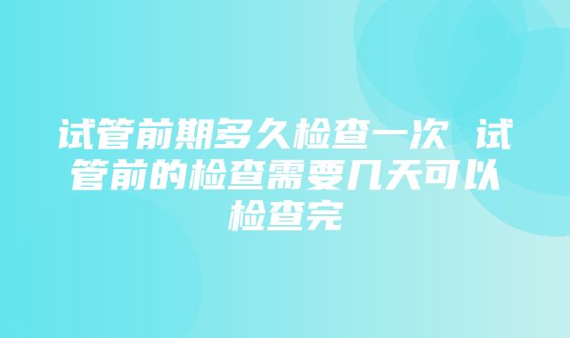 试管前期多久检查一次 试管前的检查需要几天可以检查完