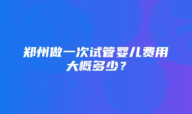 郑州做一次试管婴儿费用大概多少？