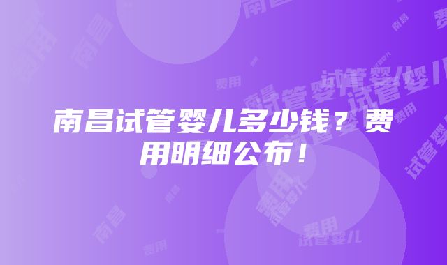 南昌试管婴儿多少钱？费用明细公布！