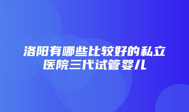 洛阳有哪些比较好的私立医院三代试管婴儿