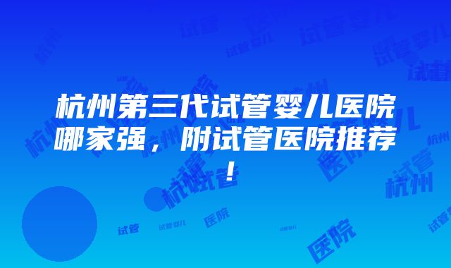 杭州第三代试管婴儿医院哪家强，附试管医院推荐！