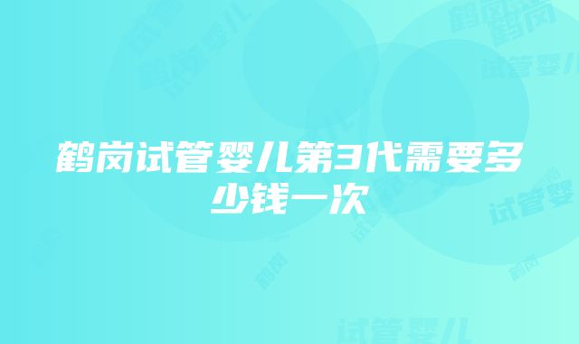 鹤岗试管婴儿第3代需要多少钱一次