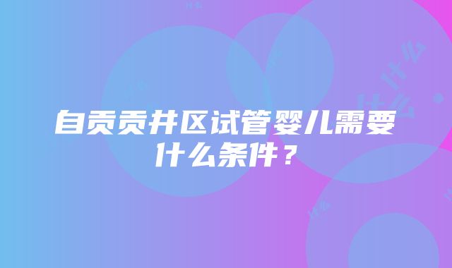 自贡贡井区试管婴儿需要什么条件？