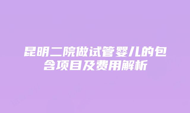 昆明二院做试管婴儿的包含项目及费用解析