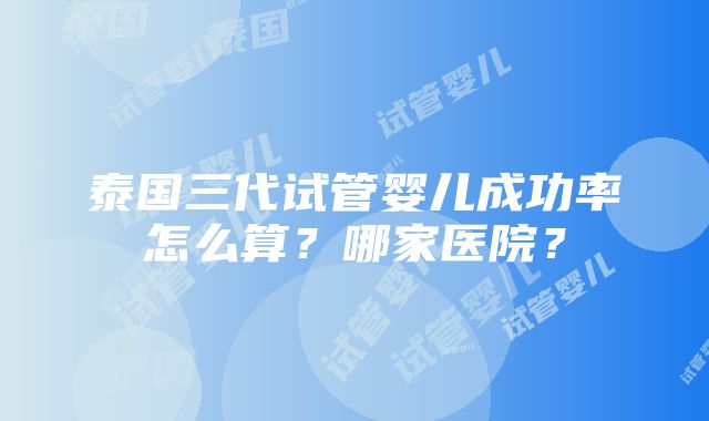 泰国三代试管婴儿成功率怎么算？哪家医院？