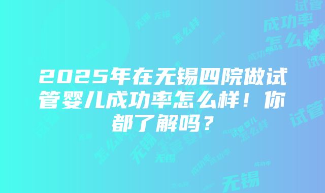 2025年在无锡四院做试管婴儿成功率怎么样！你都了解吗？