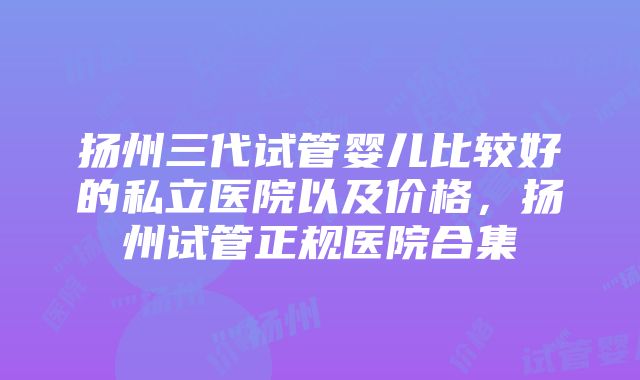 扬州三代试管婴儿比较好的私立医院以及价格，扬州试管正规医院合集