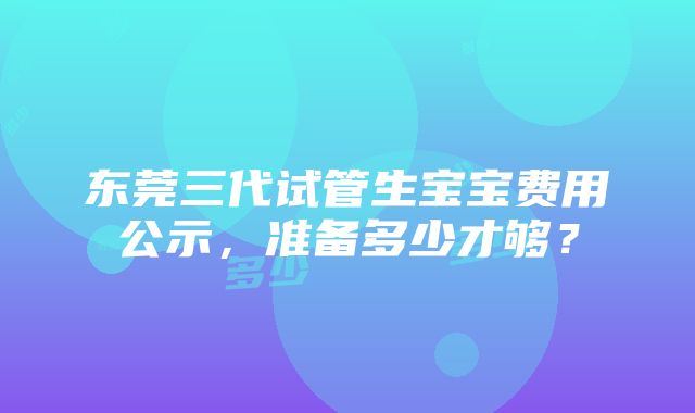 东莞三代试管生宝宝费用公示，准备多少才够？