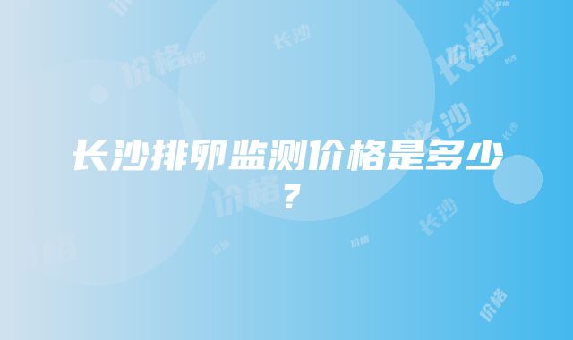 长沙排卵监测价格是多少？