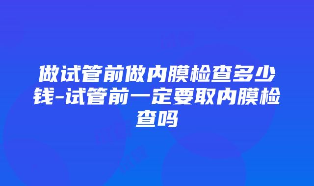 做试管前做内膜检查多少钱-试管前一定要取内膜检查吗