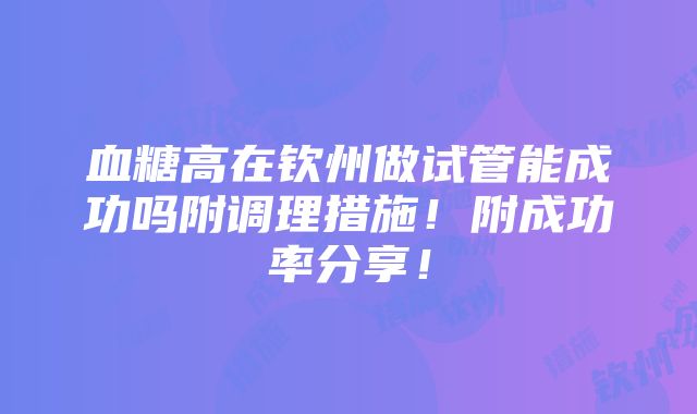 血糖高在钦州做试管能成功吗附调理措施！附成功率分享！