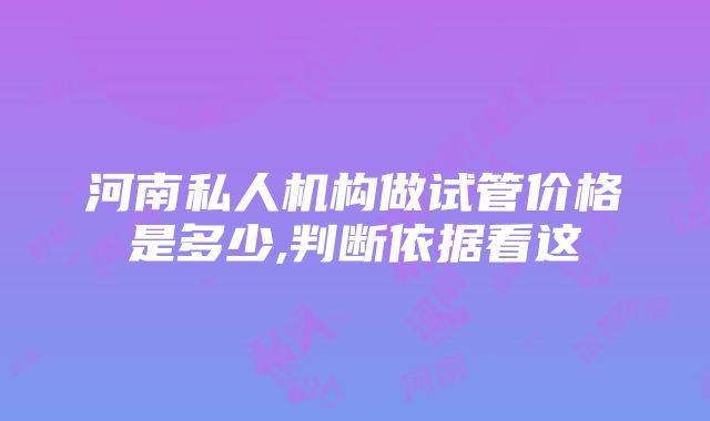 河南私人机构做试管价格是多少,判断依据看这