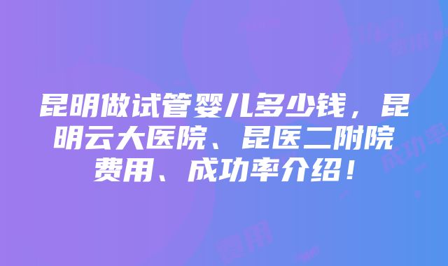 昆明做试管婴儿多少钱，昆明云大医院、昆医二附院费用、成功率介绍！