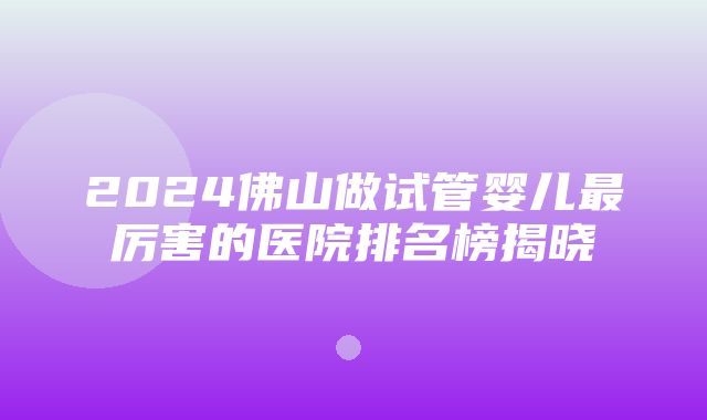 2024佛山做试管婴儿最厉害的医院排名榜揭晓