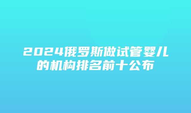 2024俄罗斯做试管婴儿的机构排名前十公布