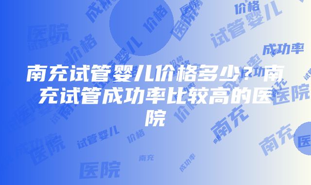 南充试管婴儿价格多少？南充试管成功率比较高的医院