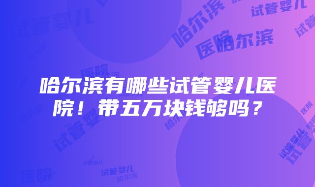 哈尔滨有哪些试管婴儿医院！带五万块钱够吗？