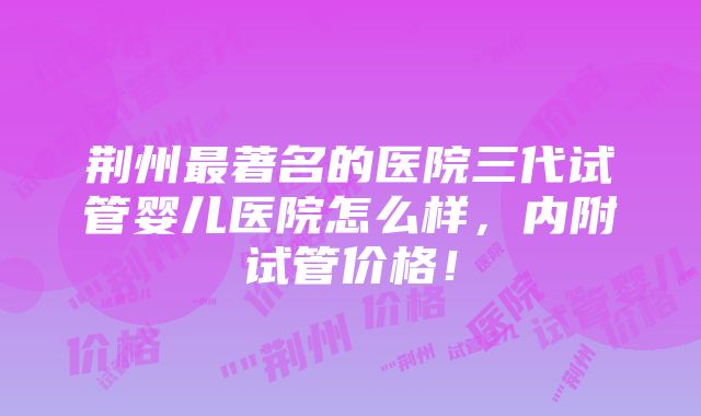 荆州最著名的医院三代试管婴儿医院怎么样，内附试管价格！