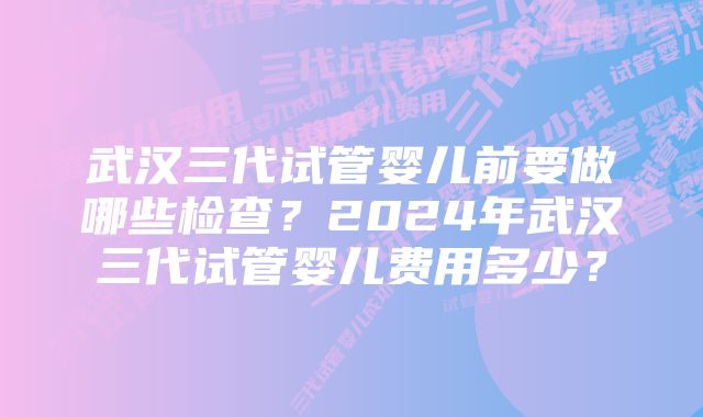 武汉三代试管婴儿前要做哪些检查？2024年武汉三代试管婴儿费用多少？