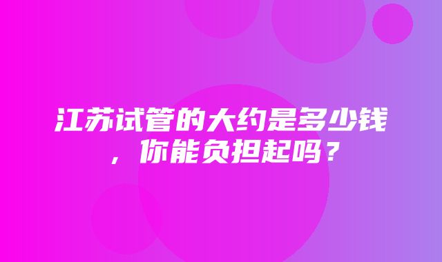 江苏试管的大约是多少钱，你能负担起吗？