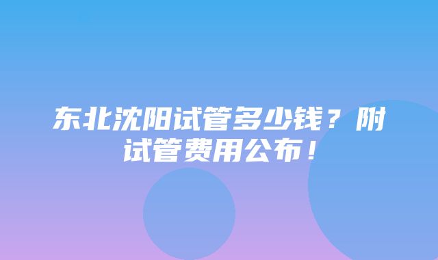 东北沈阳试管多少钱？附试管费用公布！