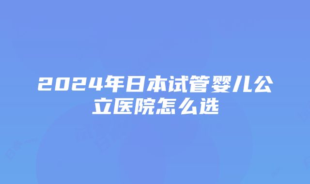 2024年日本试管婴儿公立医院怎么选