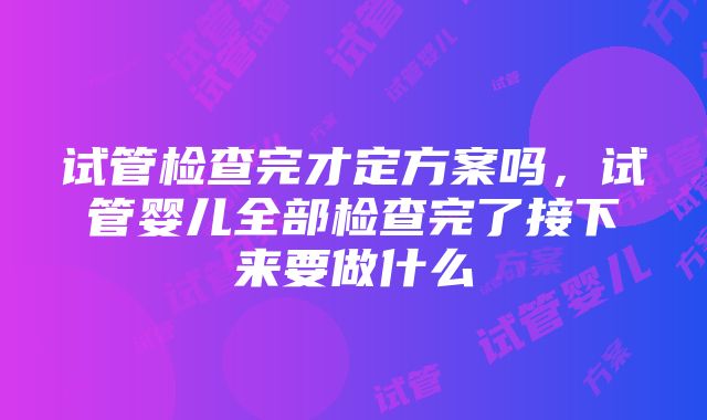 试管检查完才定方案吗，试管婴儿全部检查完了接下来要做什么