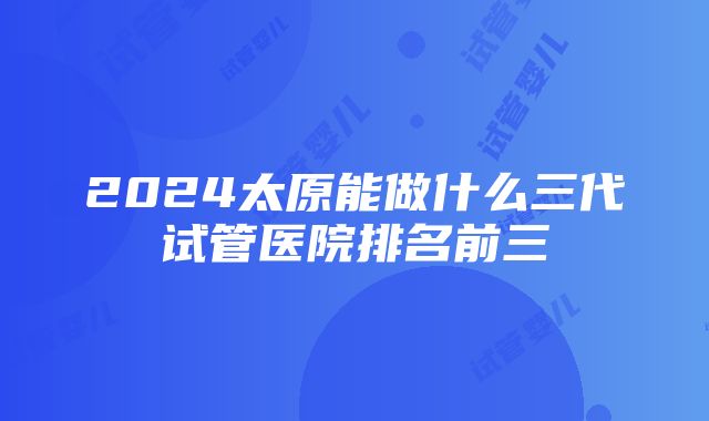 2024太原能做什么三代试管医院排名前三